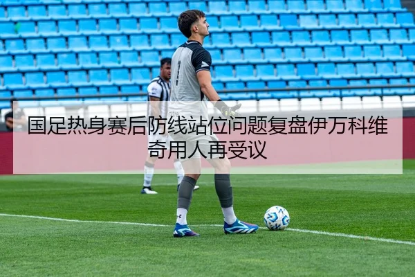 国足热身赛后防线站位问题复盘伊万科维奇用人再受议