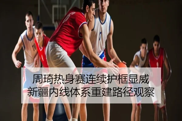 周琦热身赛连续护框显威 新疆内线体系重建路径观察