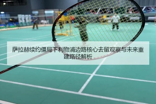 萨拉赫续约僵局下利物浦边路核心去留观察与未来重建路径解析