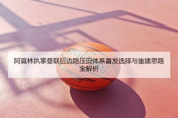 阿莫林执掌曼联后边路压迫体系首发选择与重建思路全解析