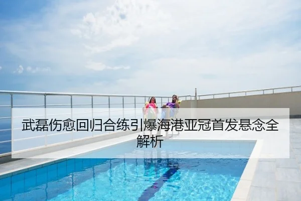 武磊伤愈回归合练引爆海港亚冠首发悬念全解析